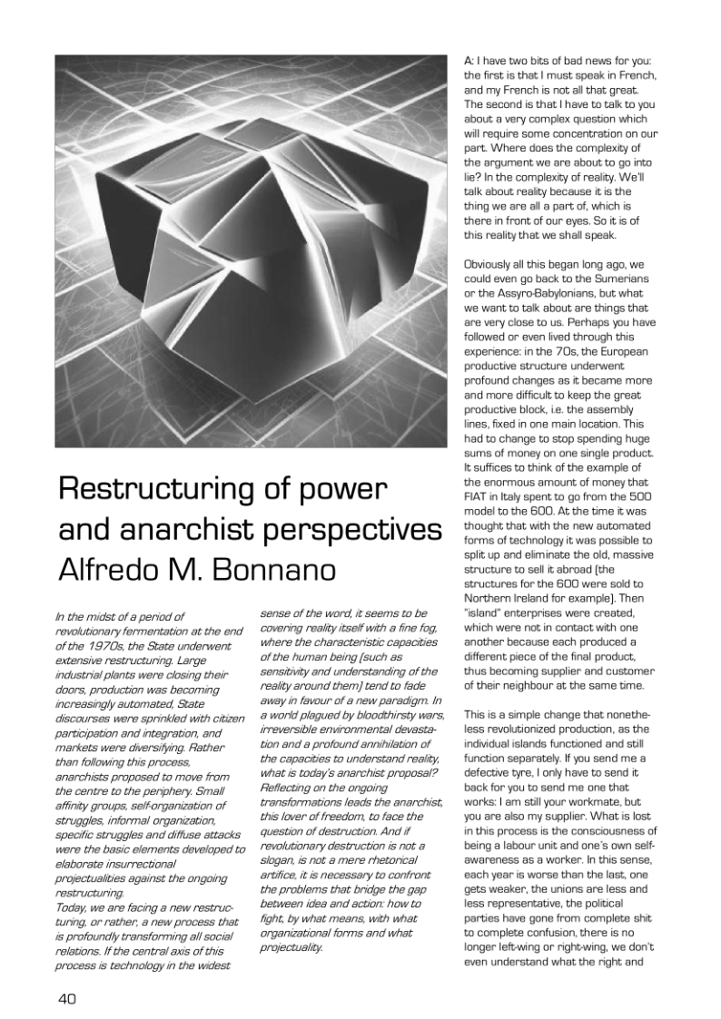 Restructuring of power and anarchist perspectives Alfredo M. Bonnano  I the midst of & period of rovoltionary formentation at the end of the 1970, the State underwent extensive restructuring. Large industrial plants were closing their doors, production was becorning increasingly automated, State dliscourses were sprinkled with Gitizer participation and integration, and markets were diersifing. Rather than following this process, anarchists proposed t move from the centre to the penphery. Small afiniy groups. sefforganization of struggles, informal orgenization, specilic struggles and difuse attacks were the basic elements developed to elaborate insurrectional projectuities against the ongoing restructuring  Tody, we are facing a new restruc- tuning, or rather, a new process that s profoundly transforming all social relations. If the central axis of this process s technology in the widest  40  sense of the word, it seems to be covering realiy isatf with o fre fog. where the chersctenstic capciies ofthe tuman being (such as senstivty and understanding of the resity sround them) tend to fade ey infovour of & new paradigm. In @ world plagued by bloodthirsty wars, imeversible envronmental devasts- o and 8 potound anniietion of the capacities to understand realty, What s ooy’ anarchist proposal? Feflecting on the ongaing transformations leads the anarchist th lover of reecomtoface the question of destruction And # revolutionary destruction is not & Siogan s ot a mere rhetorial araice, s necsssary to contront the problems that bridge the gap beween idee and acton: how’o gt by what means wih what organizational forms and what projectualty.  A I have two bis of bad news for you: the fist is that | must speak in French, and my French is not al that great.  The second is that | have to talk to you about a very complex question which will require some concentration on our part. Where does the complexty of the argument we are about to go into. lie? In the complexity of reaity. We’l talk about reaity because L is the thing wa are all a part of, which is there in front of our eyes. Soitis of this reality that we shal speak.  Obviously allthis began long ago, we: ould even go back to the Sumerians, or the AssyroBabylonians, but what we want to tak about are things that are very close to us. Perhaps you have followed o even fived through this experience: in the 705, the European productive structure underwent profound changes as i became more and more difficultto keep the great productive block, ie. the assembly fines. fixed in one main location. This had to change to stop spending huge sums of money on one single product. It suffices to think of the example of the enormous amount of money that FIAT in taly spent to go from the 500 model to the 600. At the time it was. thought that with the new automated forms of technalogy it was possible to splfup and eiminate the 0ld, massive structure to sell t abroad (the structures for the 600 were s0id to Northern Ireland for example]. Then ‘sland” enterprises were created, which were not in contact with one another because each produced a diferent pece of the final product, thus becoming supplier and customer of their neighbour at the same time.  This is a simple change that nonethe- less revolutionized production, as the individual islands functioned and still function separately. f you send me a defective tyre, | only have to send it back for you to send me one that. works: | am stil your workmate, but you are also my supplier. Whatis lost in this process is the consciousness of being a labour unit and one’s own self- awareness as a worker. I this sense, each year is worse than the last, one gets weaker, the unions are less and less representative, the political parties have gone from complete sht to complete confusion, there is no longer leftwing or rightwing, we don’t even understand what the right and 